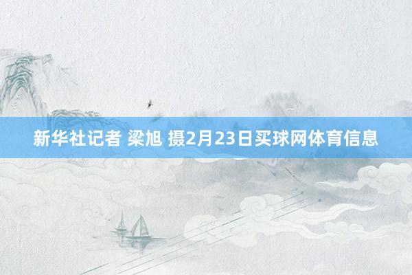 新华社记者 梁旭 摄2月23日买球网体育信息