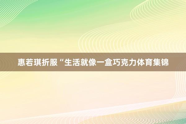 惠若琪折服“生活就像一盒巧克力体育集锦