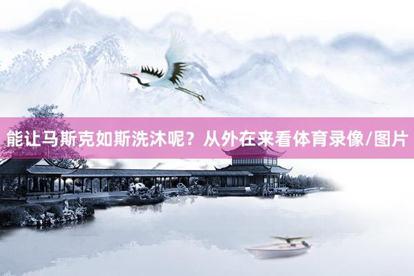 能让马斯克如斯洗沐呢？从外在来看体育录像/图片