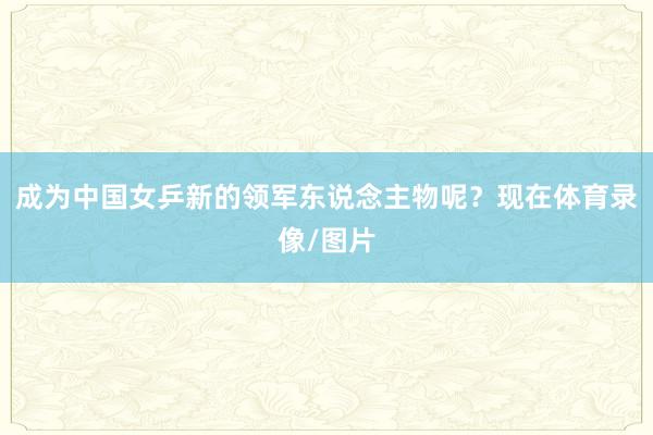 成为中国女乒新的领军东说念主物呢？现在体育录像/图片