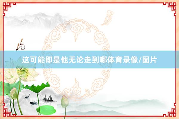 这可能即是他无论走到哪体育录像/图片