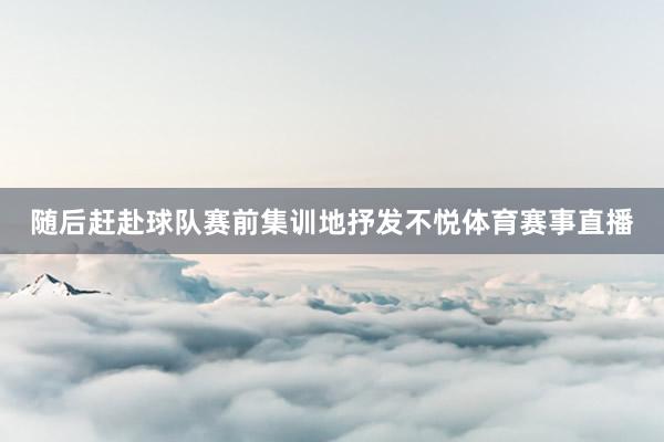 随后赶赴球队赛前集训地抒发不悦体育赛事直播