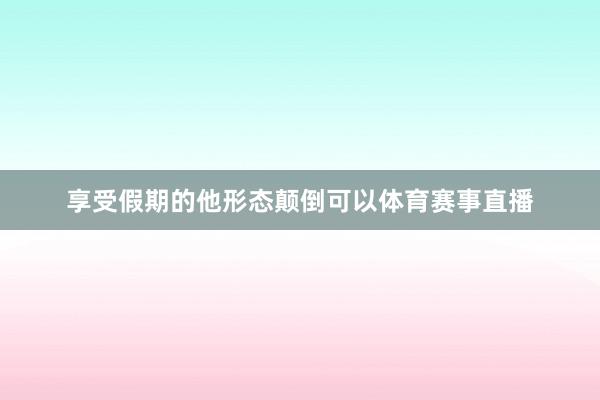 享受假期的他形态颠倒可以体育赛事直播