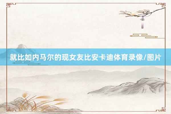 就比如内马尔的现女友比安卡迪体育录像/图片