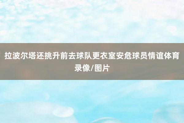 拉波尔塔还挑升前去球队更衣室安危球员情谊体育录像/图片