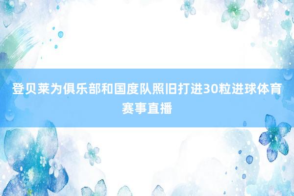 登贝莱为俱乐部和国度队照旧打进30粒进球体育赛事直播