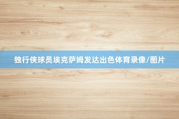 独行侠球员埃克萨姆发达出色体育录像/图片