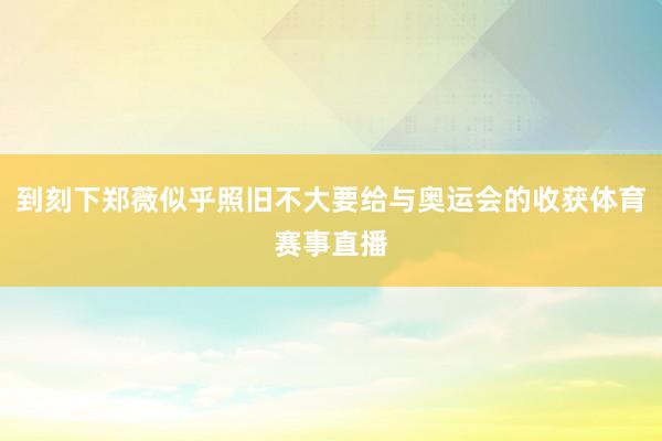 到刻下郑薇似乎照旧不大要给与奥运会的收获体育赛事直播