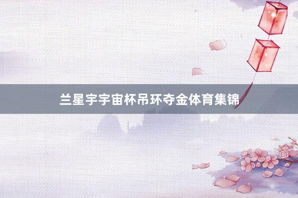 兰星宇宇宙杯吊环夺金体育集锦