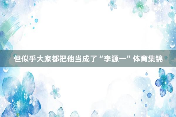 但似乎大家都把他当成了“李源一”体育集锦