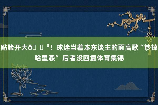 贴脸开大😳！球迷当着本东谈主的面高歌“炒掉哈里森” 后者没回复体育集锦