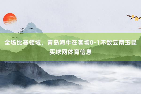 全场比赛领域，青岛海牛在客场0-1不敌云南玉昆买球网体育信息