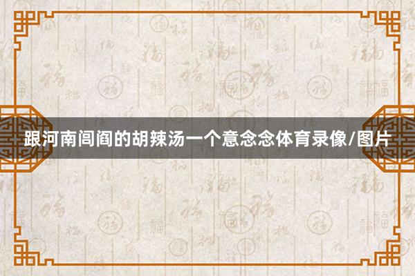 跟河南闾阎的胡辣汤一个意念念体育录像/图片