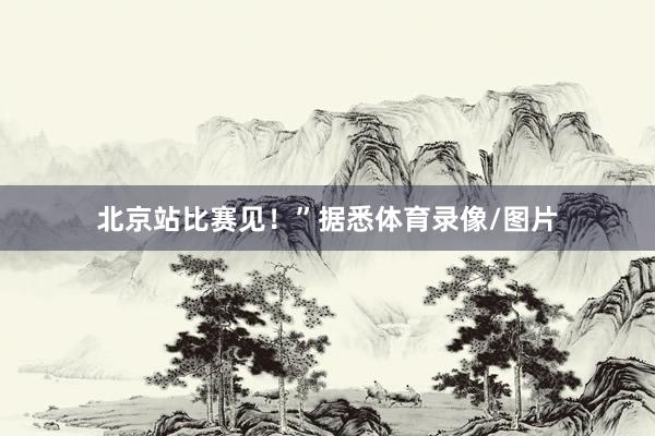 北京站比赛见！”据悉体育录像/图片