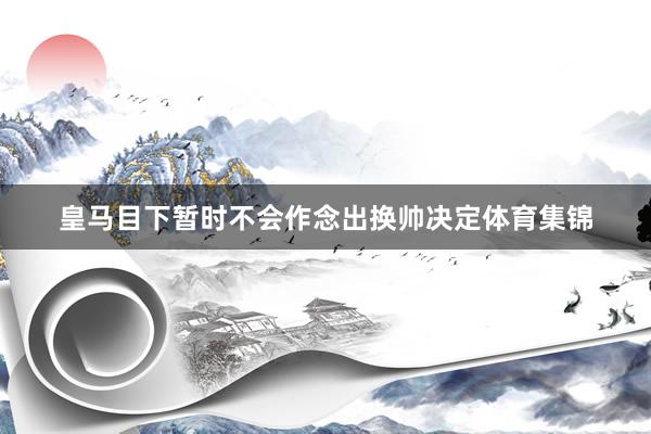 皇马目下暂时不会作念出换帅决定体育集锦