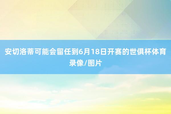 安切洛蒂可能会留任到6月18日开赛的世俱杯体育录像/图片