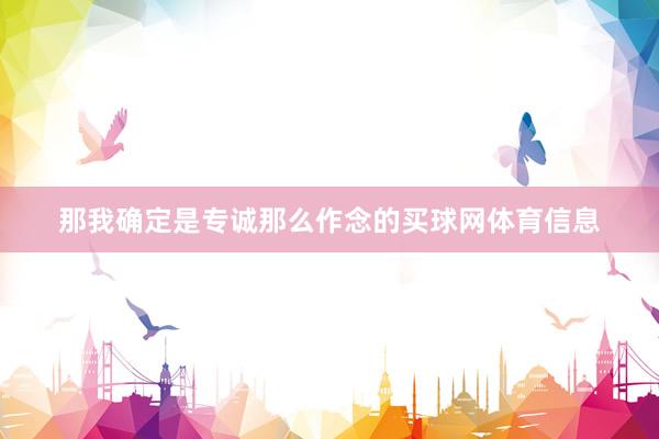 那我确定是专诚那么作念的买球网体育信息