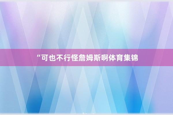 “可也不行怪詹姆斯啊体育集锦