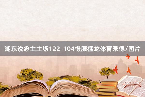 湖东说念主主场122-104慑服猛龙体育录像/图片