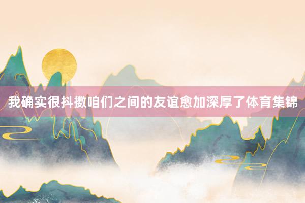 我确实很抖擞咱们之间的友谊愈加深厚了体育集锦