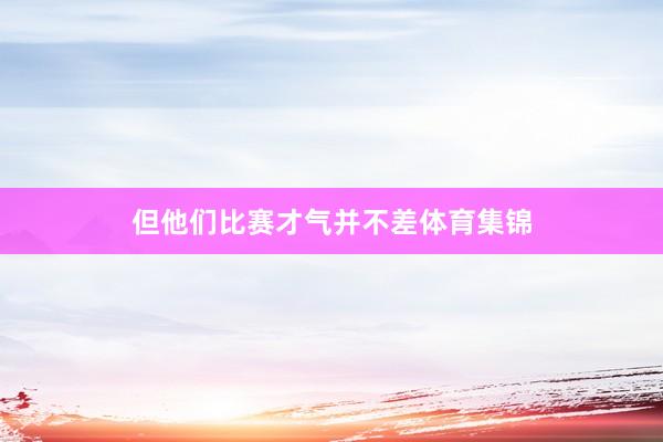但他们比赛才气并不差体育集锦