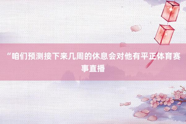 “咱们预测接下来几周的休息会对他有平正体育赛事直播