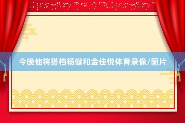 今晚他将搭档杨健和金佳悦体育录像/图片