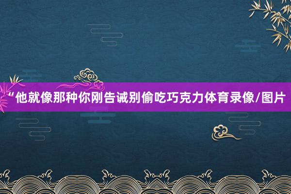 “他就像那种你刚告诫别偷吃巧克力体育录像/图片