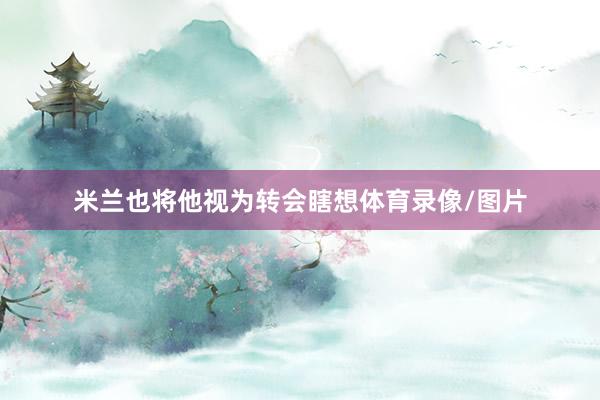 米兰也将他视为转会瞎想体育录像/图片