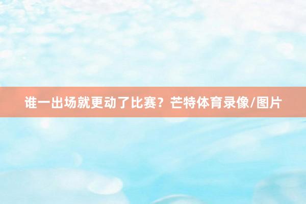 谁一出场就更动了比赛？芒特体育录像/图片