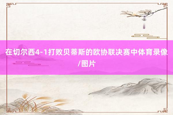 在切尔西4-1打败贝蒂斯的欧协联决赛中体育录像/图片
