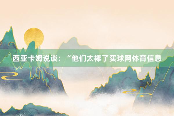 西亚卡姆说谈：“他们太棒了买球网体育信息