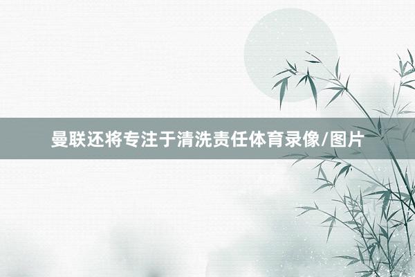 曼联还将专注于清洗责任体育录像/图片