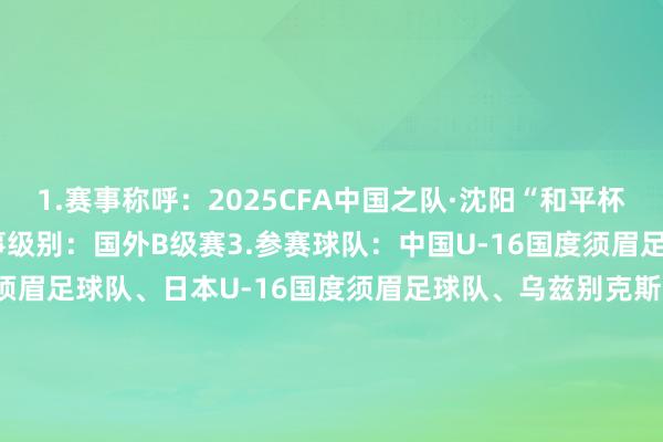 1.赛事称呼：2025CFA中国之队·沈阳“和平杯”国外足球锦标赛2.赛事级别：国外B级赛3.参赛球队：中国U-16国度须眉足球队、韩国U-16国度须眉足球队、日本U-16国度须眉足球队、乌兹别克斯坦U-16国度须眉足球队4.比赛日历：2025年7月4日、7月6日、7月8日5.开球技巧：比赛日1：2025年7月4日（星期五）15:00：乌兹别克斯坦vs韩国19:35：中国vs日本比赛日2：2025