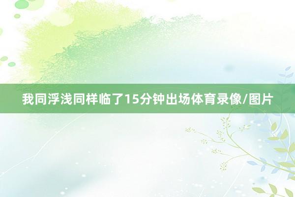 我同浮浅同样临了15分钟出场体育录像/图片