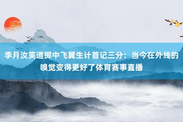 李月汝笑道掷中飞翼生计首记三分：当今在外线的嗅觉变得更好了体育赛事直播