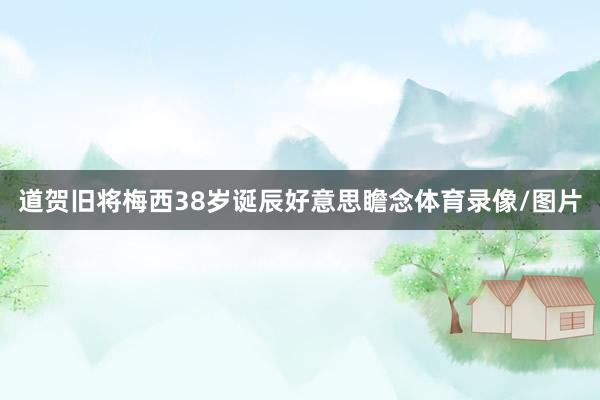 道贺旧将梅西38岁诞辰好意思瞻念体育录像/图片