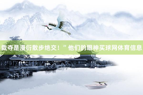 裁夺是漫衍散步绝交！”他们的眼神买球网体育信息