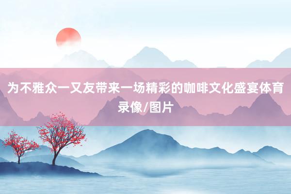 为不雅众一又友带来一场精彩的咖啡文化盛宴体育录像/图片