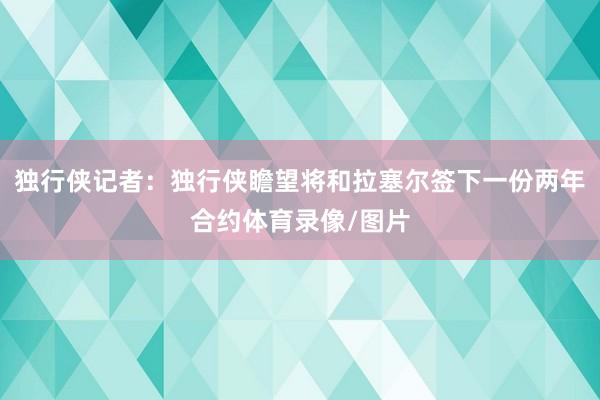 独行侠记者：独行侠瞻望将和拉塞尔签下一份两年合约体育录像/图片