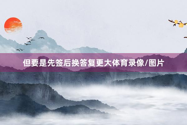 但要是先签后换答复更大体育录像/图片