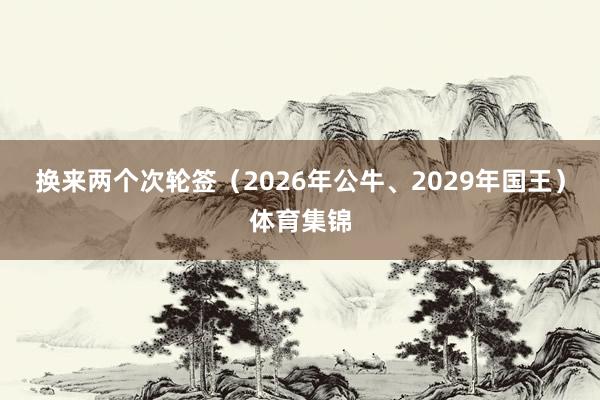 换来两个次轮签（2026年公牛、2029年国王）体育集锦