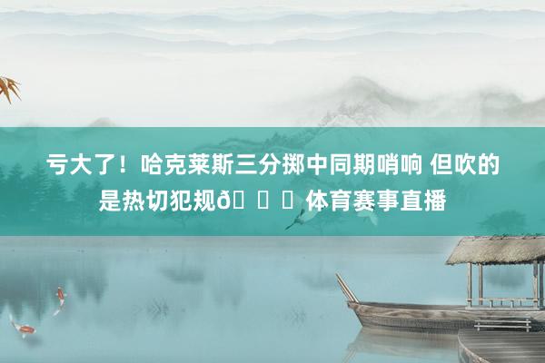 亏大了！哈克莱斯三分掷中同期哨响 但吹的是热切犯规😑体育赛事直播