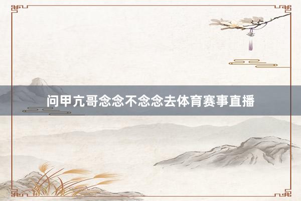 问甲亢哥念念不念念去体育赛事直播