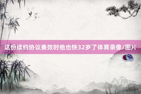 这份续约协议奏效时他也快32岁了体育录像/图片