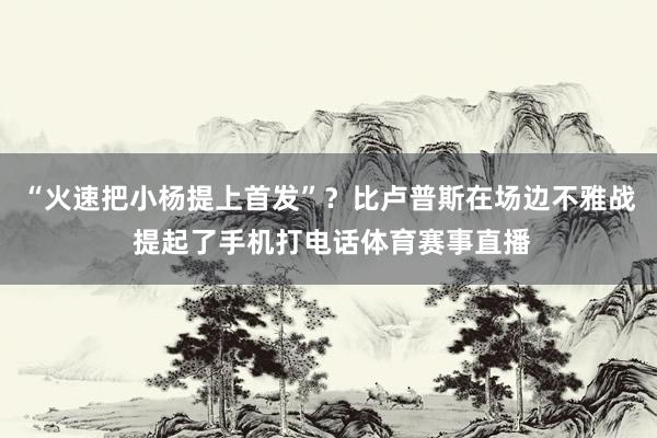 “火速把小杨提上首发”？比卢普斯在场边不雅战 提起了手机打电话体育赛事直播