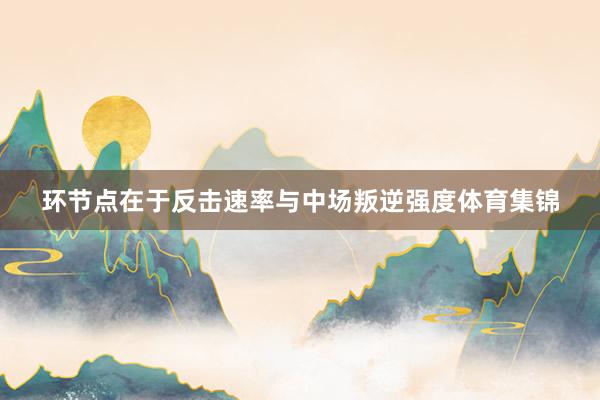环节点在于反击速率与中场叛逆强度体育集锦