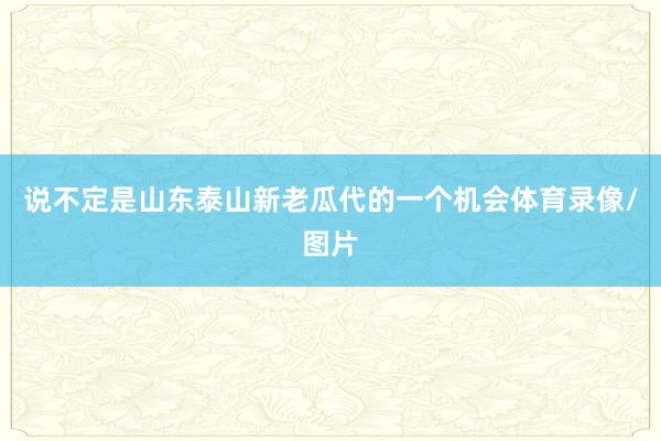 说不定是山东泰山新老瓜代的一个机会体育录像/图片