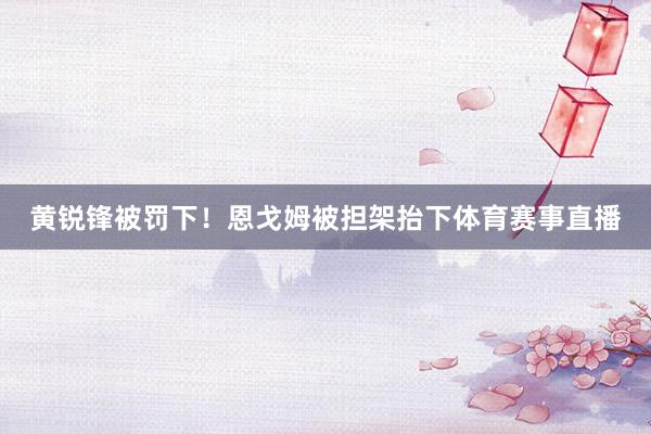 黄锐锋被罚下！恩戈姆被担架抬下体育赛事直播
