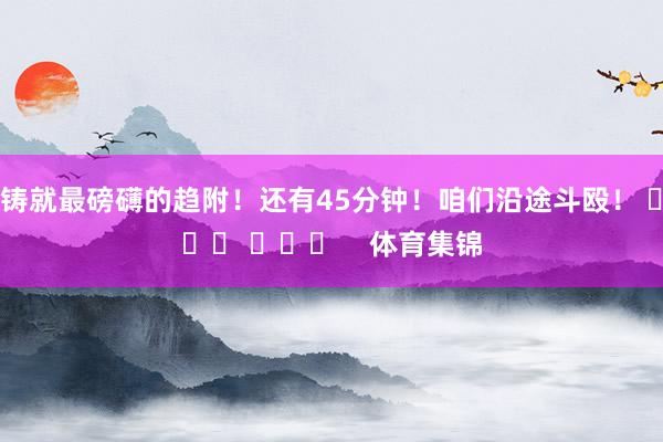 铸就最磅礴的趋附！还有45分钟！咱们沿途斗殴！ ​​​ ​​​    体育集锦